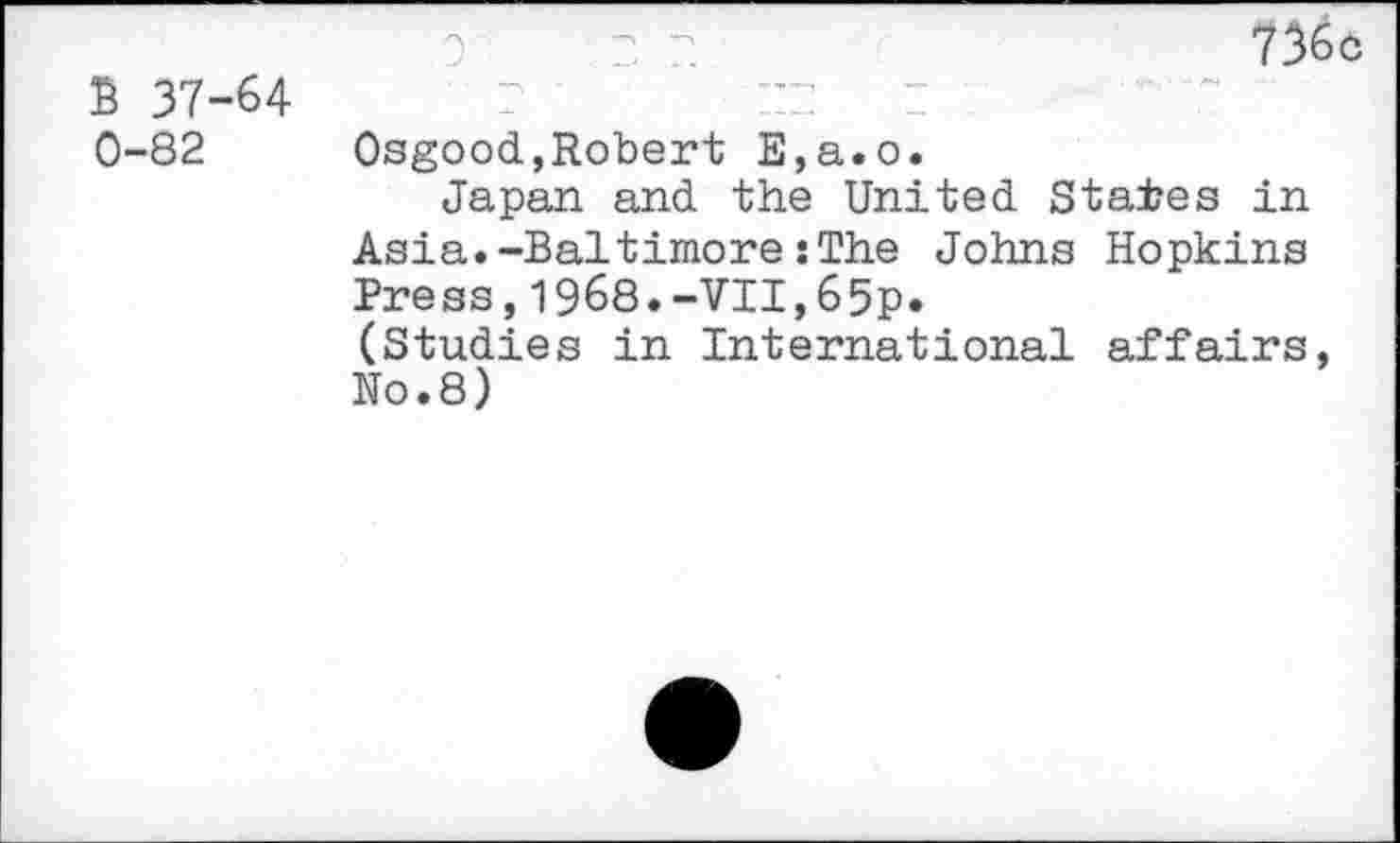 ﻿5 37-64 0-82
736c
Osgood,Robert E,a.o.
Japan and the United States in Asia.-Baltimore:The Johns Hopkins Press,1968.-VII,65p.
(Studies in International affairs, N0.8)